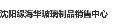 黄片啊啊啊快操沈阳缘海华玻璃制品销售中心